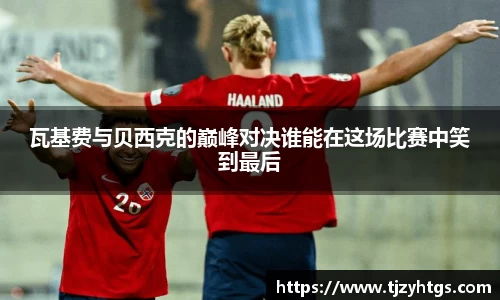 瓦基费与贝西克的巅峰对决谁能在这场比赛中笑到最后